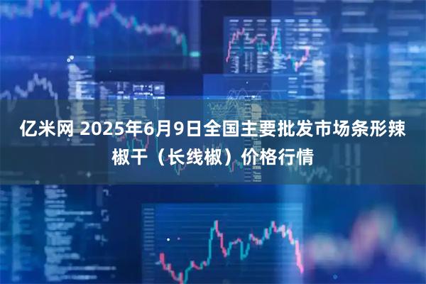 亿米网 2025年6月9日全国主要批发市场条形辣椒干（长线椒）价格行情
