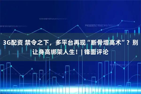 3G配资 禁令之下，多平台再现“断骨增高术”？别让身高绑架人生！| 锋面评论
