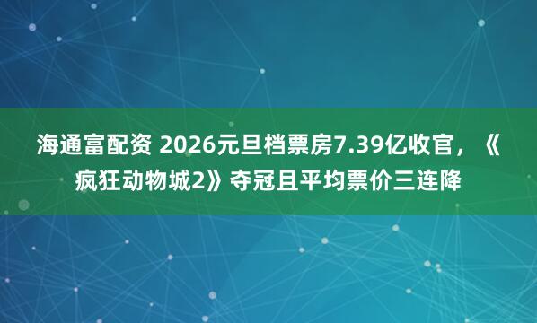 海通富配资 2026元旦档票房7.39亿收官，《疯狂动物城2》夺冠且平均票价三连降