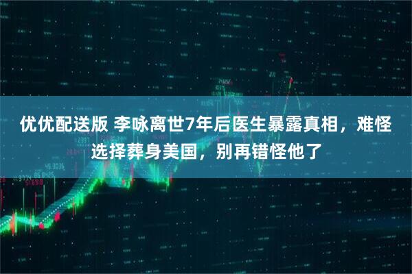 优优配送版 李咏离世7年后医生暴露真相，难怪选择葬身美国，别再错怪他了