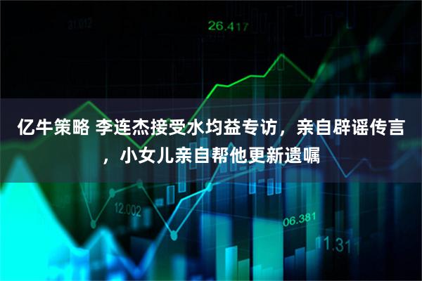 亿牛策略 李连杰接受水均益专访，亲自辟谣传言，小女儿亲自帮他更新遗嘱