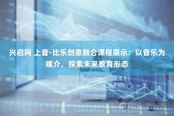 兴启网 上音-比乐创意融合课程展示：以音乐为媒介，探索未来教育形态