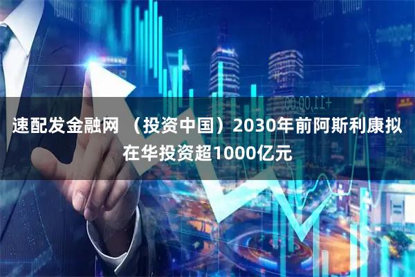 速配发金融网 （投资中国）2030年前阿斯利康拟在华投资超1000亿元