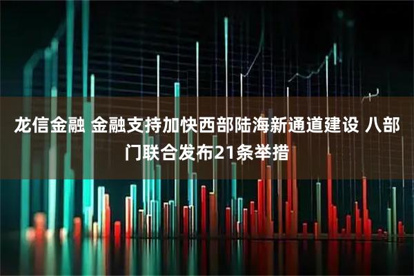 龙信金融 金融支持加快西部陆海新通道建设 八部门联合发布21条举措