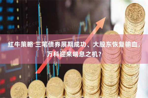 红牛策略 三笔债券展期成功、大股东恢复输血，万科迎来喘息之机？