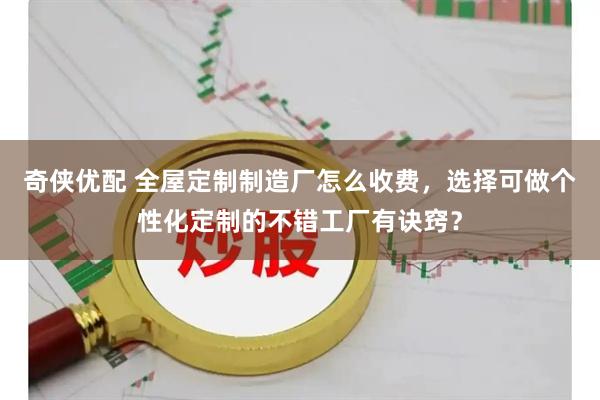 奇侠优配 全屋定制制造厂怎么收费，选择可做个性化定制的不错工厂有诀窍？