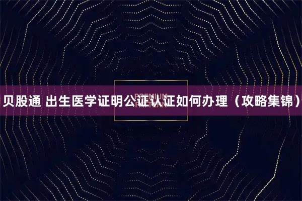 贝股通 出生医学证明公证认证如何办理（攻略集锦）