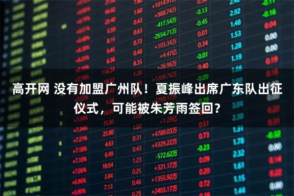 高开网 没有加盟广州队！夏振峰出席广东队出征仪式，可能被朱芳雨签回？