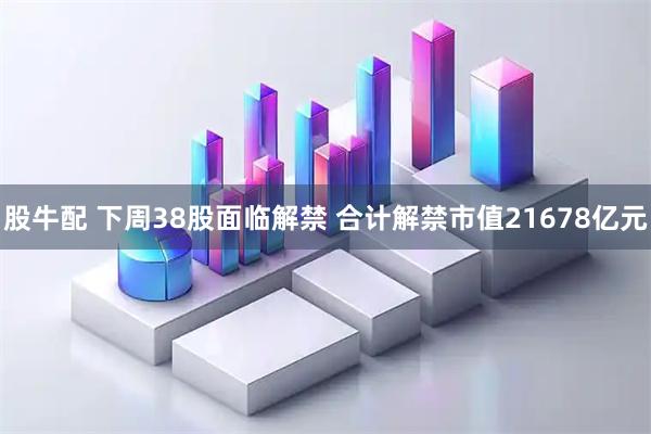股牛配 下周38股面临解禁 合计解禁市值21678亿元