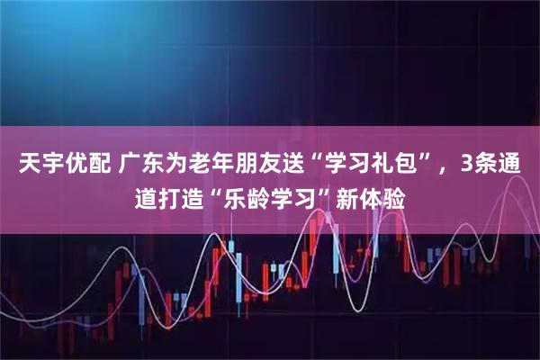 天宇优配 广东为老年朋友送“学习礼包”，3条通道打造“乐龄学习”新体验