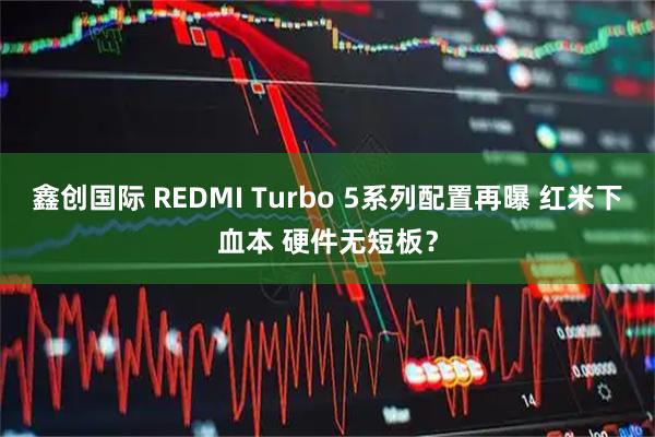 鑫创国际 REDMI Turbo 5系列配置再曝 红米下血本 硬件无短板？