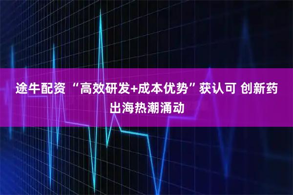 途牛配资 “高效研发+成本优势”获认可 创新药出海热潮涌动