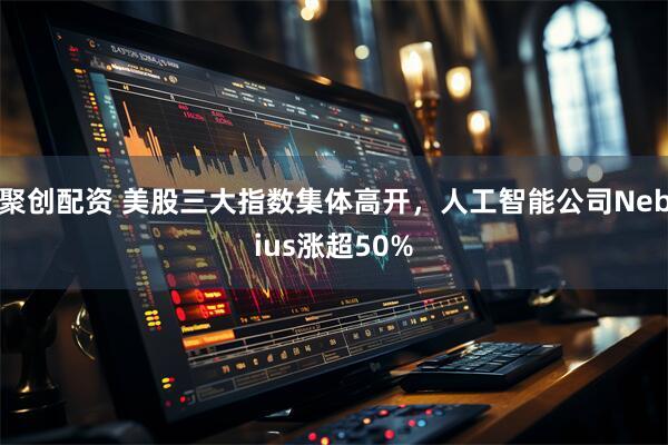 聚创配资 美股三大指数集体高开，人工智能公司Nebius涨超50%