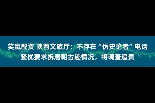笑赢配资 陕西文旅厅：不存在“伪史论者”电话骚扰要求拆唐朝古迹情况，将调查追责