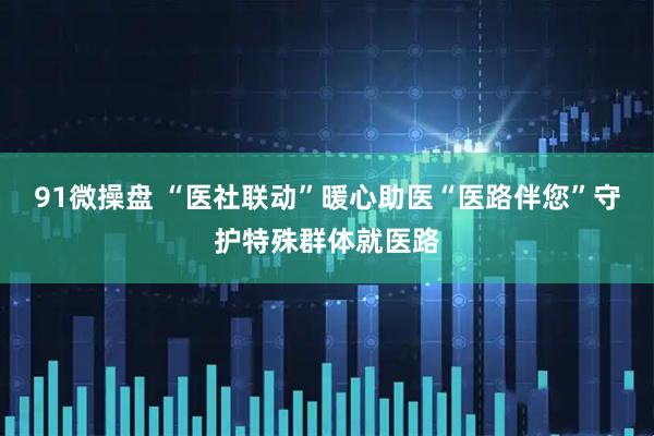 91微操盘 “医社联动”暖心助医“医路伴您”守护特殊群体就医路