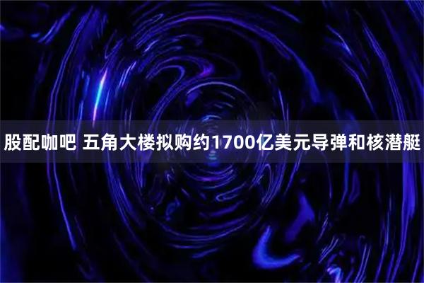 股配咖吧 五角大楼拟购约1700亿美元导弹和核潜艇