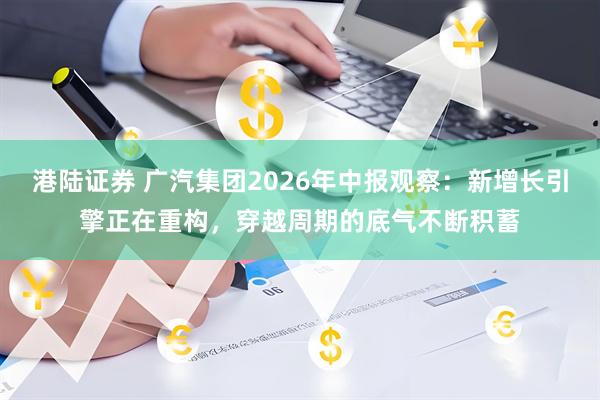 港陆证券 广汽集团2026年中报观察：新增长引擎正在重构，穿越周期的底气不断积蓄